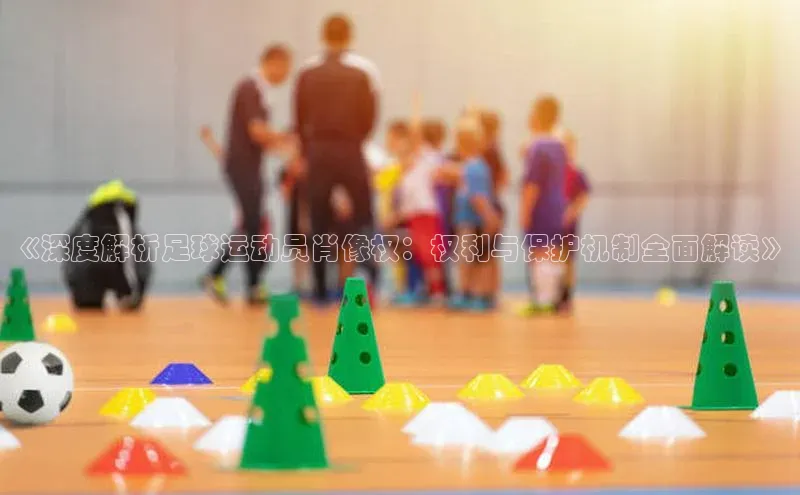 qmh8球盟会云创智行《深度解析足球运动员肖像权：权利与保护机制全面解读》