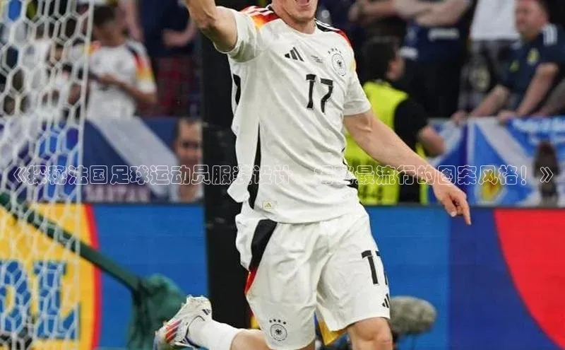 球盟会平台官网歌力思《探秘法国足球运动员服装设计，揭秘最流行的图案风格！》