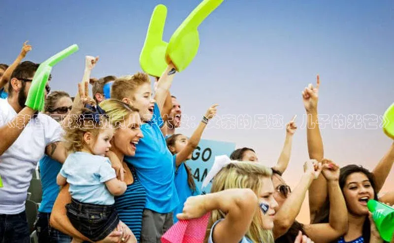 球盟会(中国)路畅科技《韩国足球运动员儿子大发：父亲的足迹，儿子的光芒》