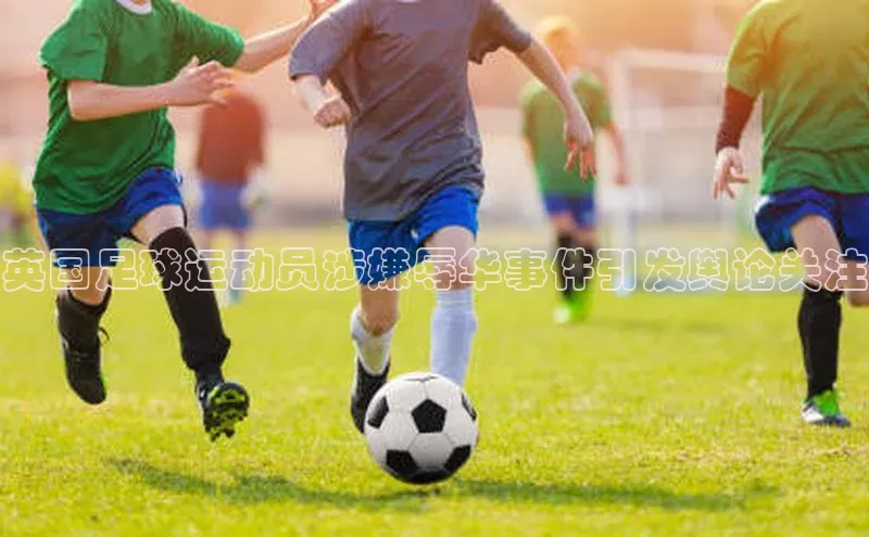 球盟会app入口极氪智能科技英国足球运动员涉嫌辱华事件引发舆论关注