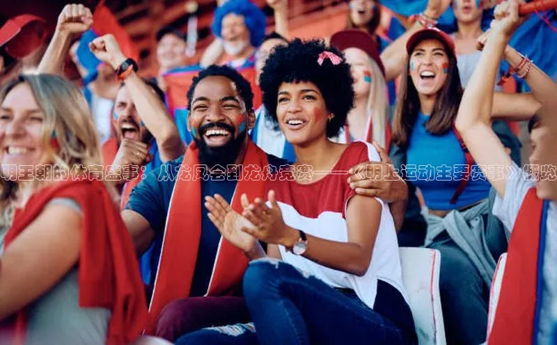 球盟会APP下载荣信文化明王朝的体育盛事：从龙凤会到龙舟竞赛——《明上运动主要赛事》概览