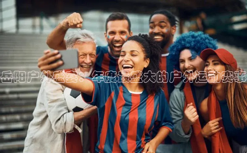 球盟会qmh网页版登录百度集团岳阳户外盛宴：年度最盛大的户外运动赛事