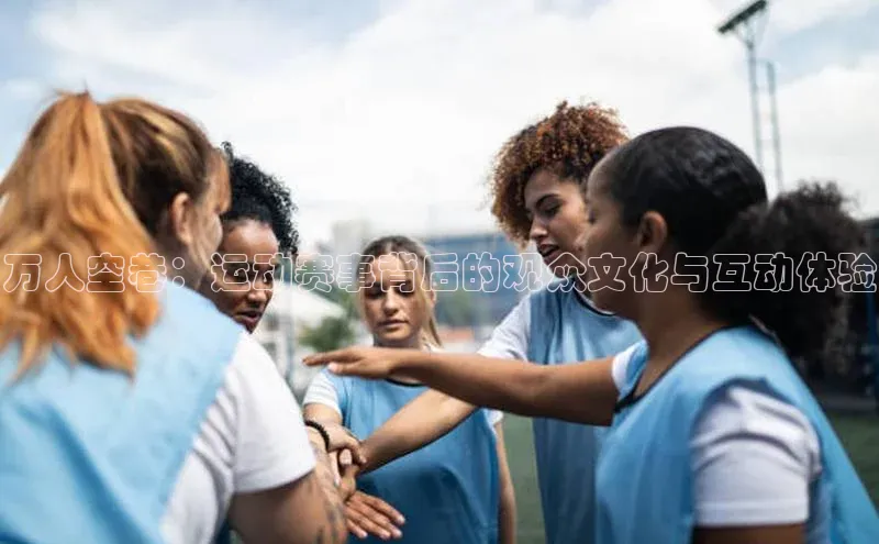 球盟会app入口百度众测万人空巷：运动赛事背后的观众文化与互动体验