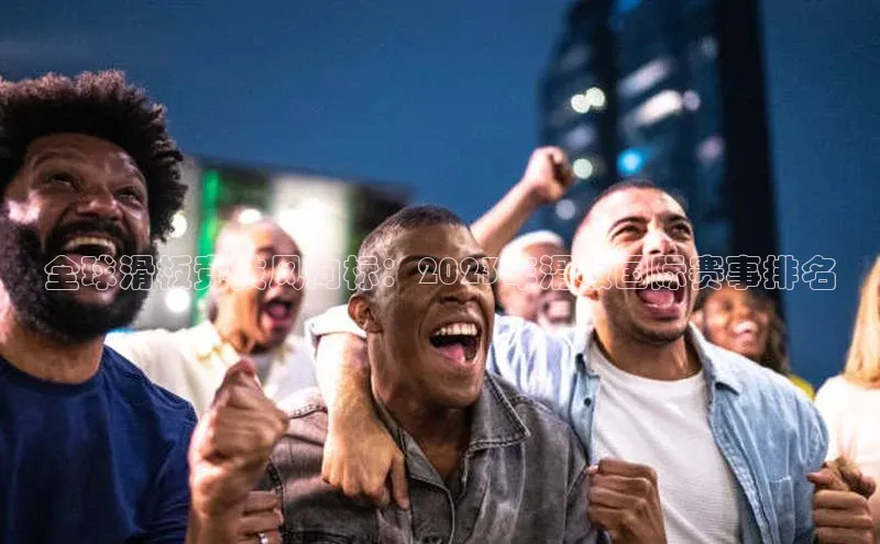 全球滑板竞技风向标：2023年滑板国际赛事排名