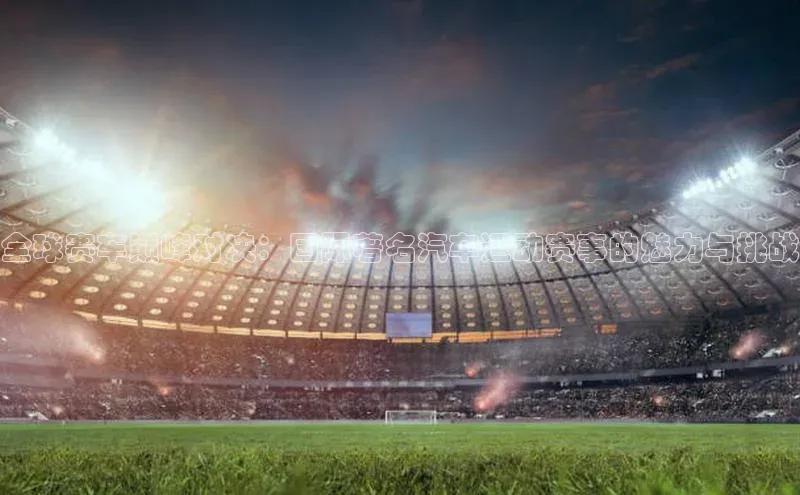 全球赛车巅峰对决：国际著名汽车运动赛事的魅力与挑战