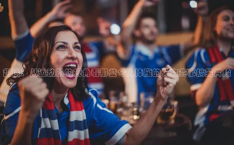 趣谈：从运动员的视角看那些令人捧腹的体育赛事搞笑片段