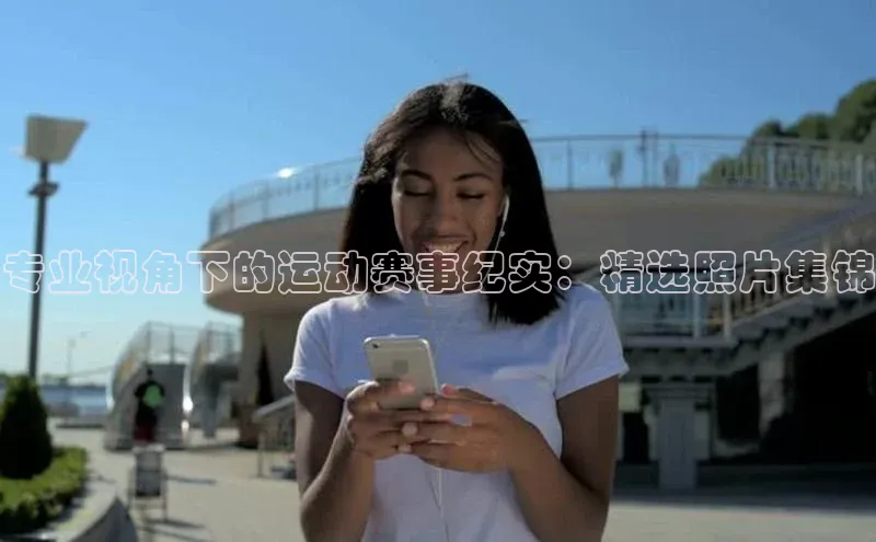 专业视角下的运动赛事纪实：精选照片集锦